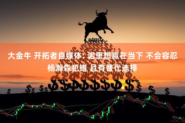 大金牛 开拓者自媒体: 诺里想赢在当下 不会容忍杨瀚森犯错 且有替代选择